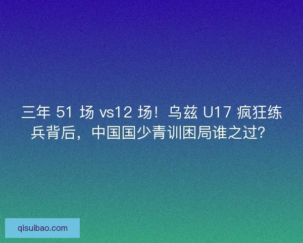 三年 51 场 vs12 场！乌兹 U17 疯狂练兵背后，中国国少青训困局谁之过？
