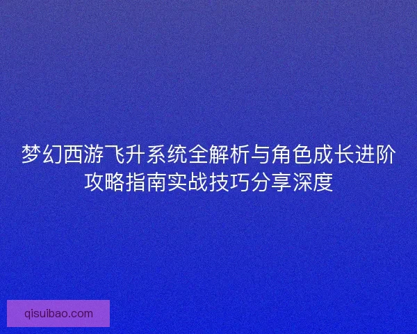 梦幻西游飞升系统全解析与角色成长进阶攻略指南实战技巧分享深度